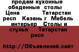 продам кухонные  обеденные  столы  › Цена ­ 2 800 - Татарстан респ., Казань г. Мебель, интерьер » Столы и стулья   . Татарстан респ.